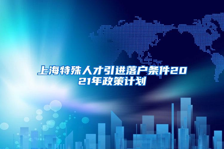 上海特殊人才引进落户条件2021年政策计划