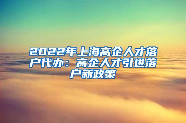 2022年上海高企人才落户代办：高企人才引进落户新政策