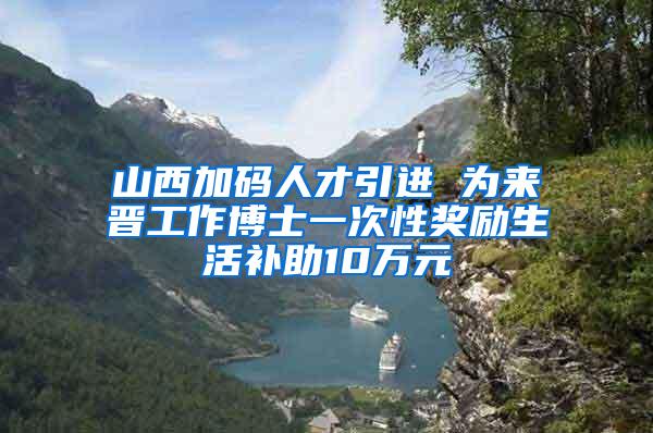 山西加码人才引进 为来晋工作博士一次性奖励生活补助10万元