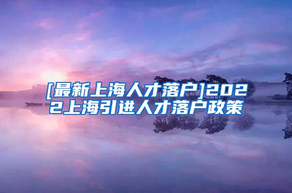 [最新上海人才落户]2022上海引进人才落户政策