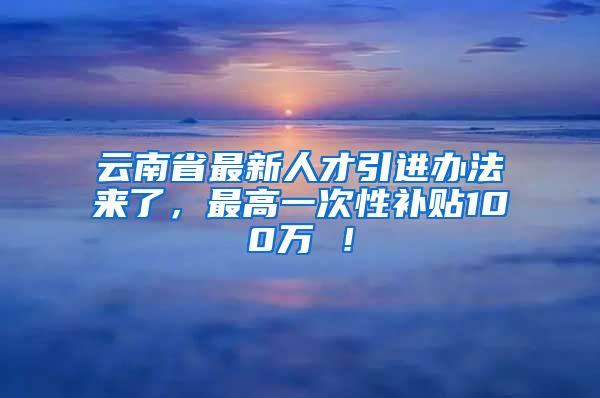 云南省最新人才引进办法来了，最高一次性补贴100万 ！