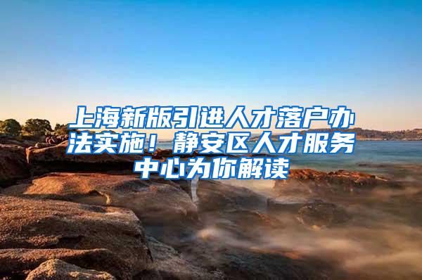 上海新版引进人才落户办法实施！静安区人才服务中心为你解读→