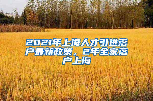 2021年上海人才引进落户最新政策，2年全家落户上海