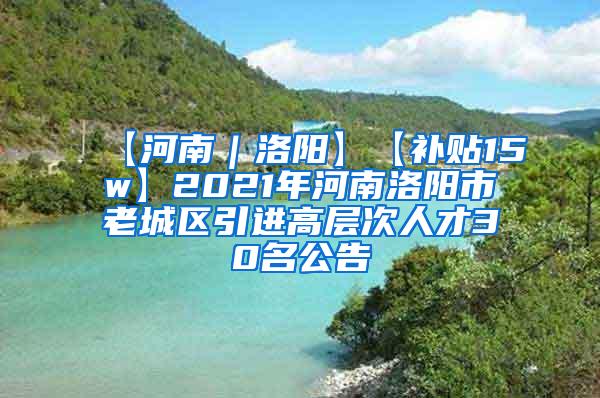 【河南｜洛阳】【补贴15w】2021年河南洛阳市老城区引进高层次人才30名公告