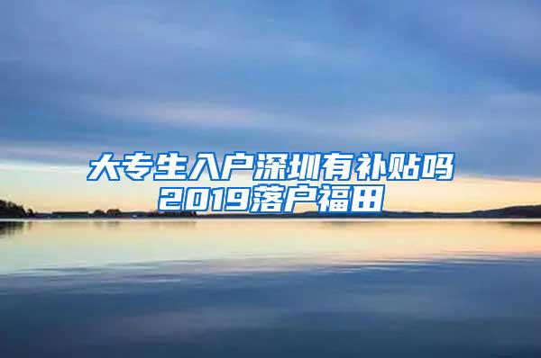 大专生入户深圳有补贴吗2019落户福田