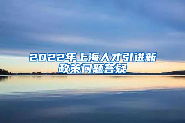 2022年上海人才引进新政策问题答疑