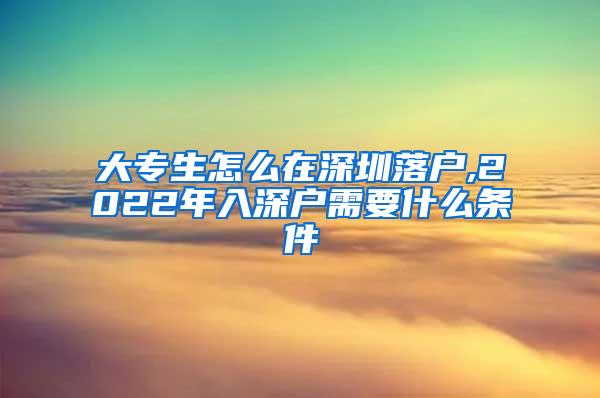 大专生怎么在深圳落户,2022年入深户需要什么条件