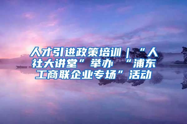 人才引进政策培训｜“人社大讲堂”举办 “浦东工商联企业专场”活动