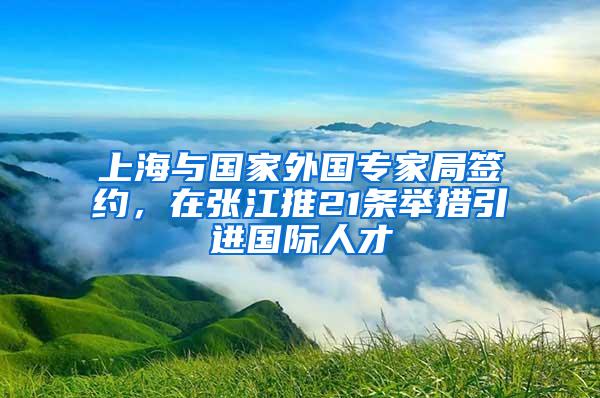 上海与国家外国专家局签约，在张江推21条举措引进国际人才