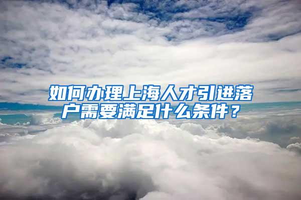 如何办理上海人才引进落户需要满足什么条件？