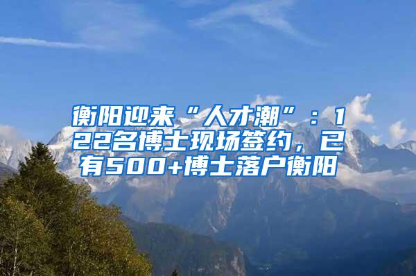 衡阳迎来“人才潮”：122名博士现场签约，已有500+博士落户衡阳