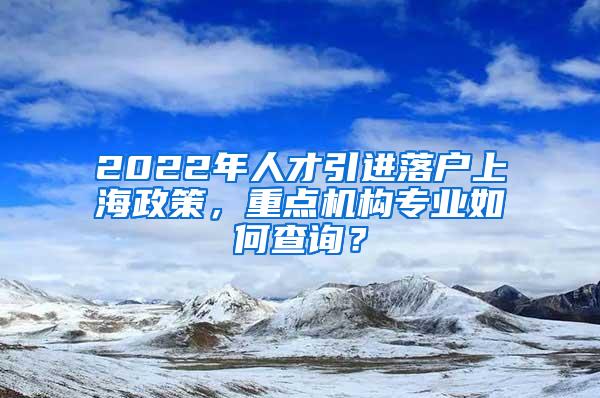 2022年人才引进落户上海政策，重点机构专业如何查询？