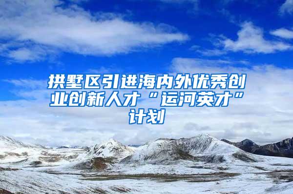 拱墅区引进海内外优秀创业创新人才“运河英才”计划