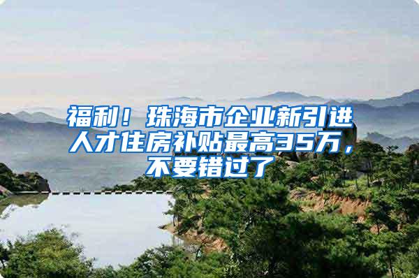 福利！珠海市企业新引进人才住房补贴最高35万，不要错过了