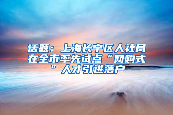 话题：上海长宁区人社局在全市率先试点“网购式”人才引进落户