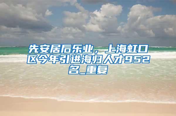 先安居后乐业，上海虹口区今年引进海归人才952名_重复