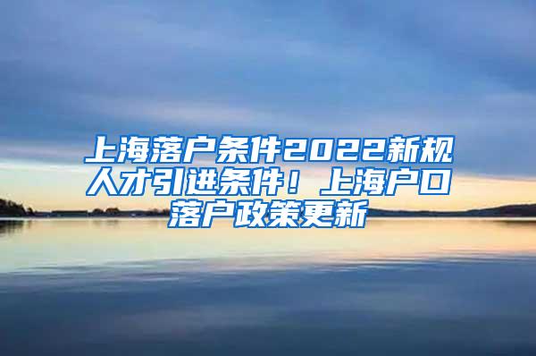 上海落户条件2022新规人才引进条件！上海户口落户政策更新