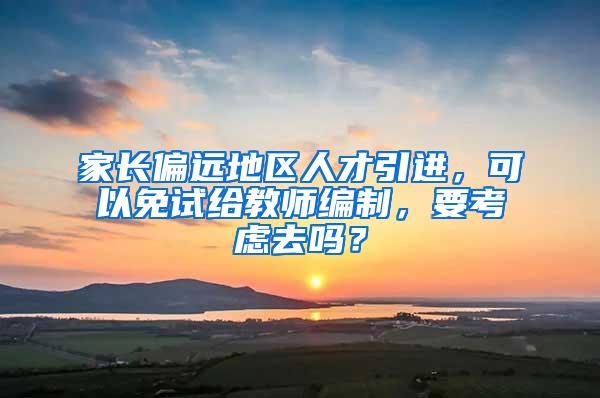 家长偏远地区人才引进，可以免试给教师编制，要考虑去吗？