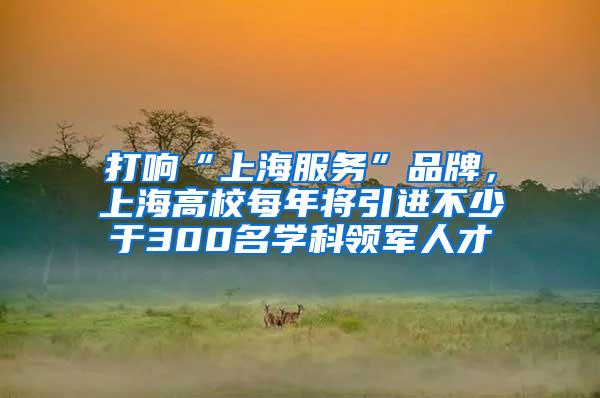 打响“上海服务”品牌，上海高校每年将引进不少于300名学科领军人才