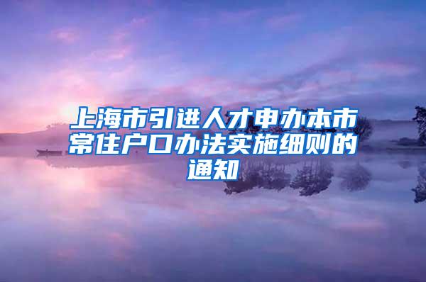 上海市引进人才申办本市常住户口办法实施细则的通知