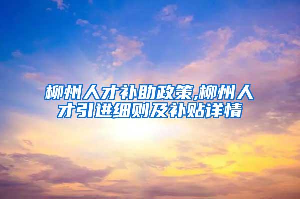 柳州人才补助政策,柳州人才引进细则及补贴详情