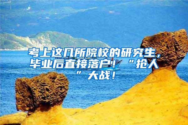 考上这几所院校的研究生，毕业后直接落户！“抢人”大战！