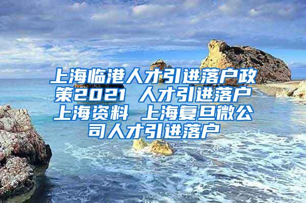 上海临港人才引进落户政策2021 人才引进落户上海资料 上海复旦微公司人才引进落户