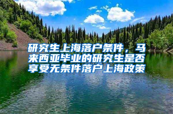 研究生上海落户条件，马来西亚毕业的研究生是否享受无条件落户上海政策