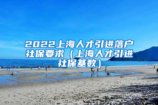 2022上海人才引进落户社保要求（上海人才引进社保基数）