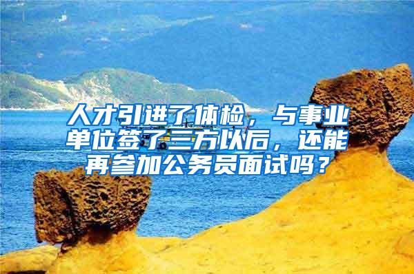 人才引进了体检，与事业单位签了三方以后，还能再参加公务员面试吗？