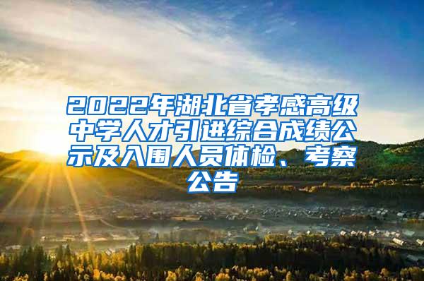 2022年湖北省孝感高级中学人才引进综合成绩公示及入围人员体检、考察公告