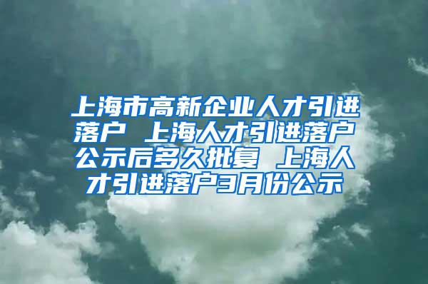 上海市高新企业人才引进落户 上海人才引进落户公示后多久批复 上海人才引进落户3月份公示