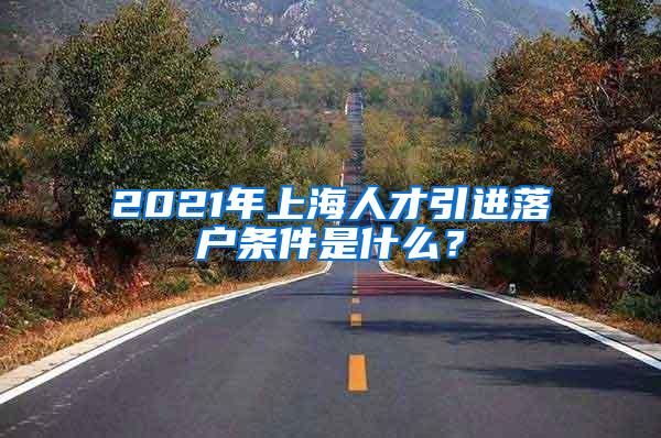 2021年上海人才引进落户条件是什么？