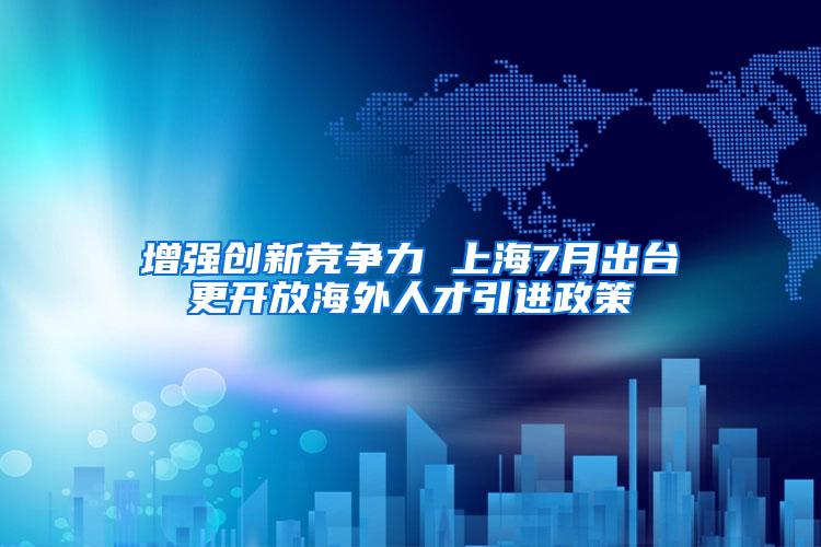 增强创新竞争力 上海7月出台更开放海外人才引进政策