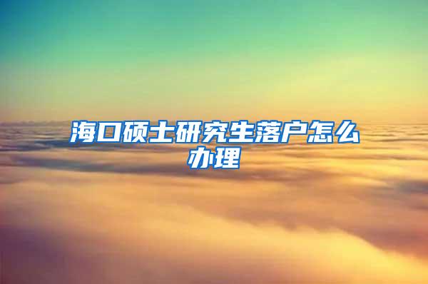 海口硕士研究生落户怎么办理