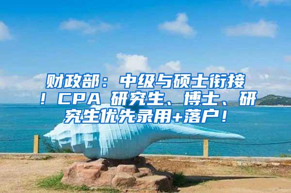 财政部：中级与硕士衔接！CPA≈研究生、博士、研究生优先录用+落户！