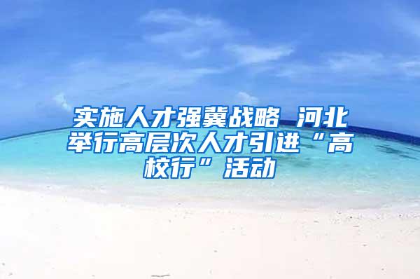 实施人才强冀战略 河北举行高层次人才引进“高校行”活动