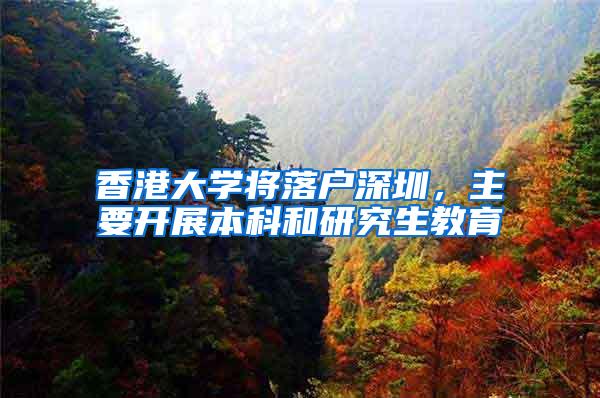 香港大学将落户深圳，主要开展本科和研究生教育