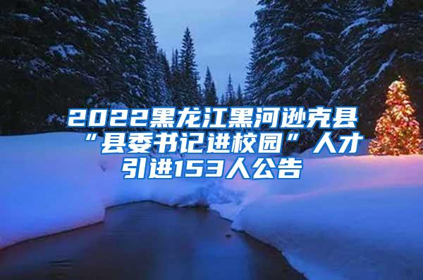 2022黑龙江黑河逊克县“县委书记进校园”人才引进153人公告