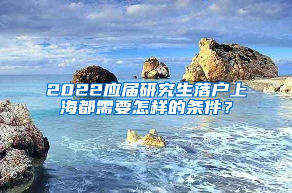 2022应届研究生落户上海都需要怎样的条件？