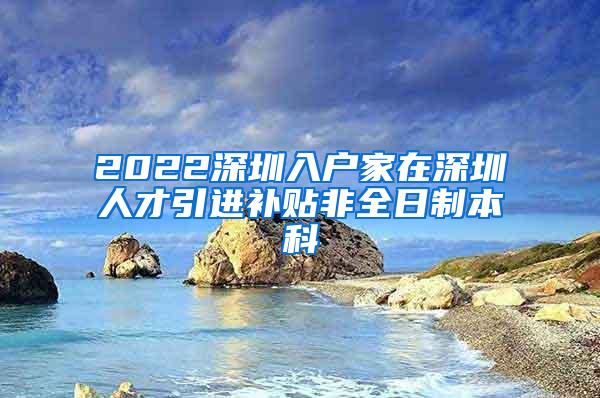 2022深圳入户家在深圳人才引进补贴非全日制本科