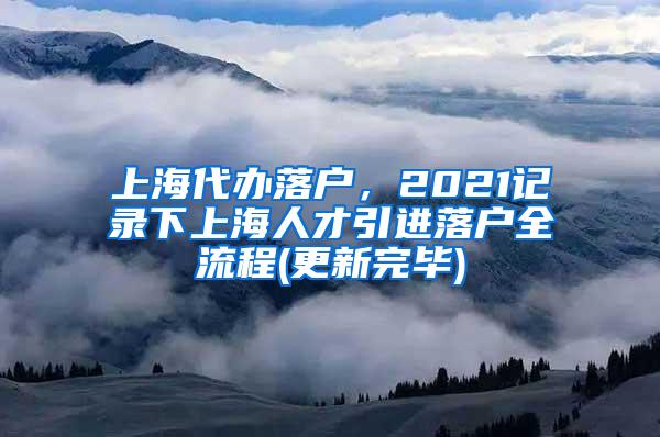 上海代办落户，2021记录下上海人才引进落户全流程(更新完毕)