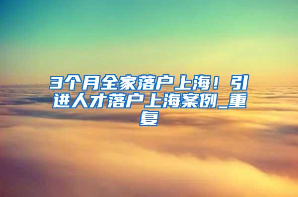 3个月全家落户上海！引进人才落户上海案例_重复