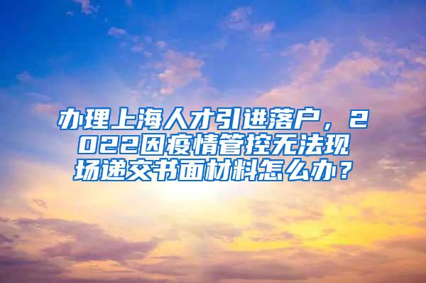 办理上海人才引进落户，2022因疫情管控无法现场递交书面材料怎么办？