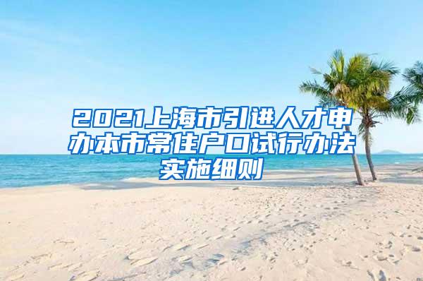 2021上海市引进人才申办本市常住户口试行办法实施细则