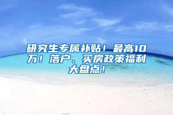 研究生专属补贴！最高10万！落户、买房政策福利大盘点！