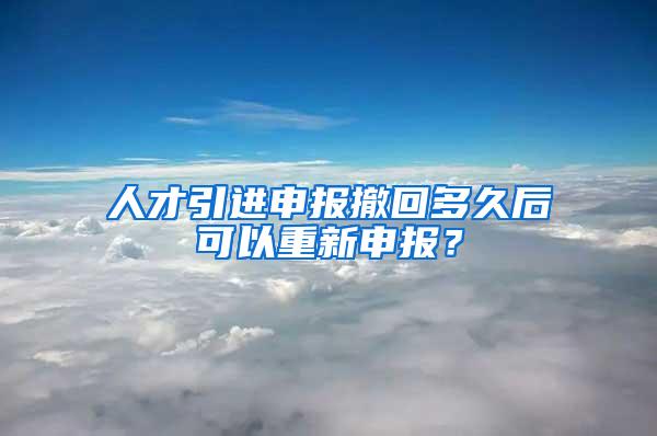 人才引进申报撤回多久后可以重新申报？