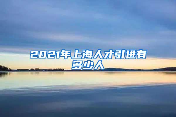 2021年上海人才引进有多少人