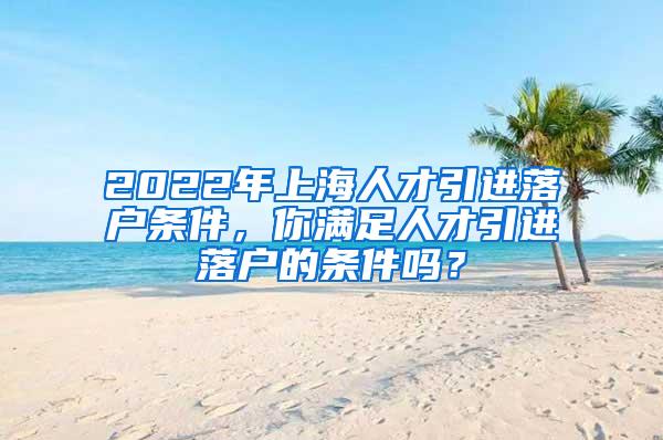 2022年上海人才引进落户条件，你满足人才引进落户的条件吗？