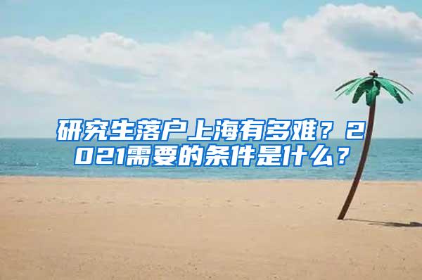 研究生落户上海有多难？2021需要的条件是什么？